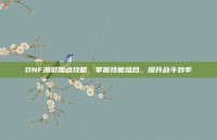 DNF漫游加点攻略，掌握技能组合，提升战斗效率