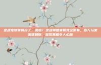 逆战宠物饕餮没了，震惊！逆战神兽饕餮凭空消失，百万玩家集体破防，背后真相令人心酸