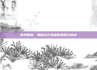 商周霸业，揭秘古代英雄的荣耀与挑战