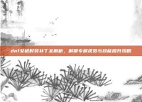 dnf女枪时装补丁全解析，解锁专属视觉与技能提升攻略