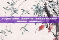 pubg经常卡在加载，告别加载卡顿！绝地求生卡加载界面的终极解决指南，让你畅快吃鸡！