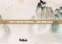 开启CF体验服下载新体验，全面攻略助力畅玩