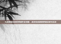 斗战神知北游任务操作全攻略，高效完成解锁更强资源与玩法