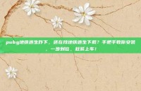 pubg地铁逃生咋下，还在找地铁逃生下载？手把手教你安装，一步到位，赶紧上车！