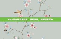 DNF远古任务全攻略，探索深渊，解锁隐藏奖励