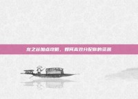 龙之谷加点攻略，如何高效分配你的资源