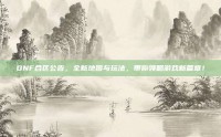 DNF合区公告，全新地图与玩法，带你领略游戏新篇章！