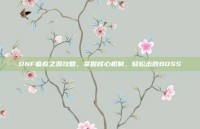 DNF瘟疫之源攻略，掌握核心机制，轻松击败BOSS