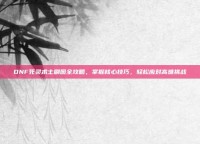 DNF死灵术士刷图全攻略，掌握核心技巧，轻松应对高难挑战