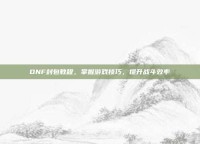 DNF封包教程，掌握游戏技巧，提升战斗效率