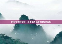 DNF卡勒特之初，新手指南与战斗技巧全解析