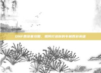 DNF西游套攻略，如何打造你的专属西游英雄