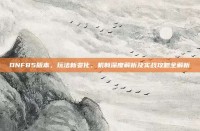 DNF85版本，玩法新变化、机制深度解析及实战攻略全解析