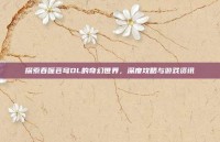 探索吞噬苍穹OL的奇幻世界，深度攻略与游戏资讯
