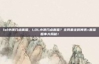 lol小漠几点直播，LOL小漠几点直播？全网最全时间表+直播趣事大揭秘！