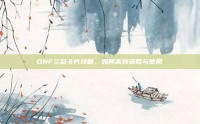 DNF兰总卡片攻略，如何高效获取与使用