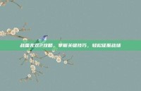 战国无双2攻略，掌握关键技巧，轻松征服战场