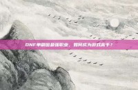 DNF单刷图最强职业，如何成为游戏高手？