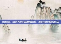 游戏资讯，DNF九周年活动全面解析，邀你开启全新游戏纪元