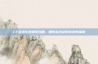 CF会员礼包领取攻略，如何高效获取游戏内福利