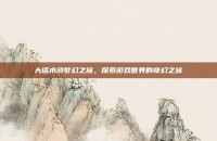 大话水浒梦幻之旅，探索游戏世界的奇幻之旅