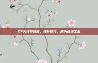 CF火线特训营，提升技巧，成为战场之王