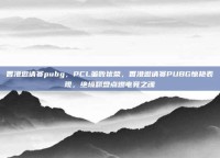 香港邀请赛pubg，PCL虽败犹荣，香港邀请赛PUBG惊艳表现，绝境翻盘点燃电竞之魂