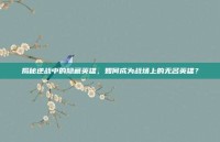 揭秘逆战中的隐藏英雄，如何成为战场上的无名英雄？