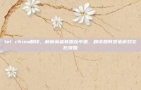 lol china翻译，解码英雄联盟在中国，翻译如何塑造游戏文化帝国