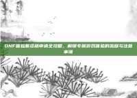 DNF体验服资格申请全攻略，解锁专属游戏体验的流程与注意事项