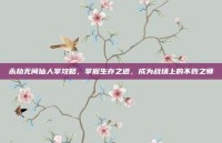 永劫无间仙人掌攻略，掌握生存之道，成为战场上的不败之师