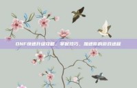 DNF快速升级攻略，掌握技巧，加速你的游戏进程