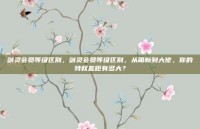 剑灵会员等级区别，剑灵会员等级区别，从萌新到大佬，你的特权差距有多大？