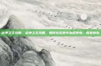 战争之王攻略，战争之王攻略，如何在乱世中活成传奇，而非炮灰