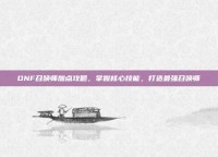 DNF召唤师加点攻略，掌握核心技能，打造最强召唤师