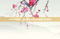 i9300游戏，探索智能手机上的极致游戏体验