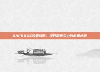 DNF50SS装备攻略，提升角色实力的必备神器