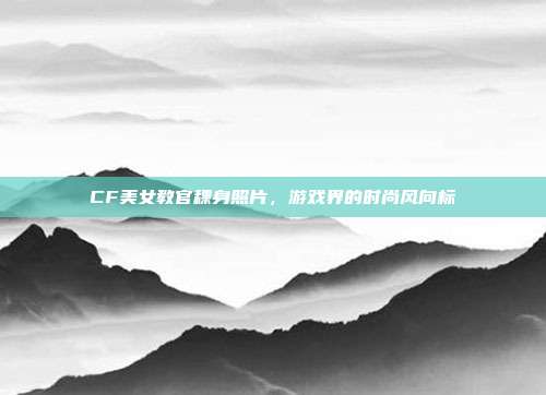 CF美女教官稞身照片,游戏界的时尚风向标