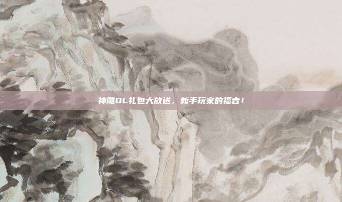 神雕OL礼包大放送,新手玩家的福音!