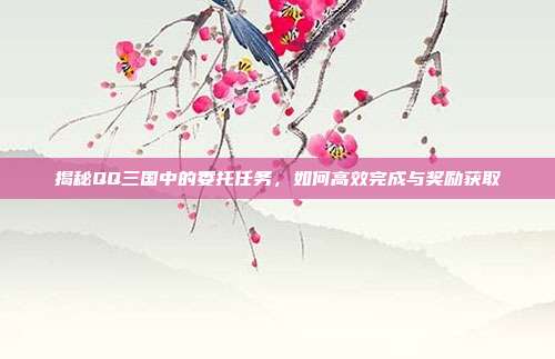 揭秘QQ三国中的委托任务,如何高效完成与奖励获取