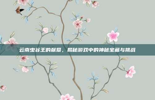 云南虫谷王的献祭，揭秘游戏中的神秘宝藏与挑战
