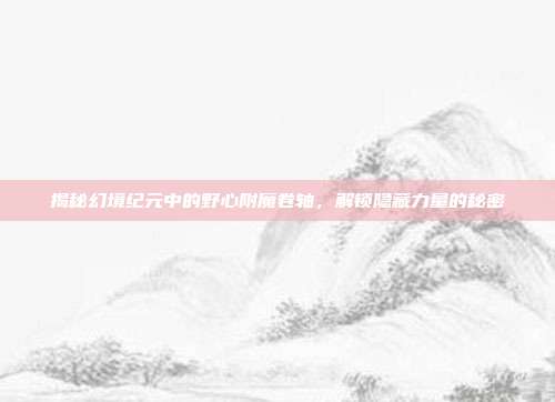 揭秘幻境纪元中的野心附魔卷轴,解锁隐藏力量的秘密