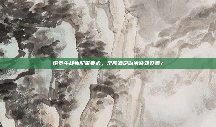 探索斗战神配置要求,是否满足你的游戏设备?