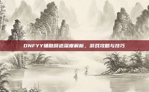 DNFYY辅助频道深度解析,游戏攻略与技巧