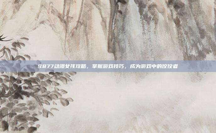 9877动漫女孩攻略,掌握游戏技巧,成为游戏中的佼佼者