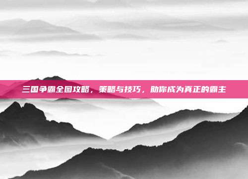 三国争霸全图攻略,策略与技巧,助你成为真正的霸主
