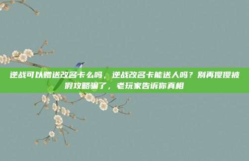 逆战可以赠送改名卡么吗，逆战改名卡能送人吗？别再傻傻被假攻略骗了，老玩家告诉你真相