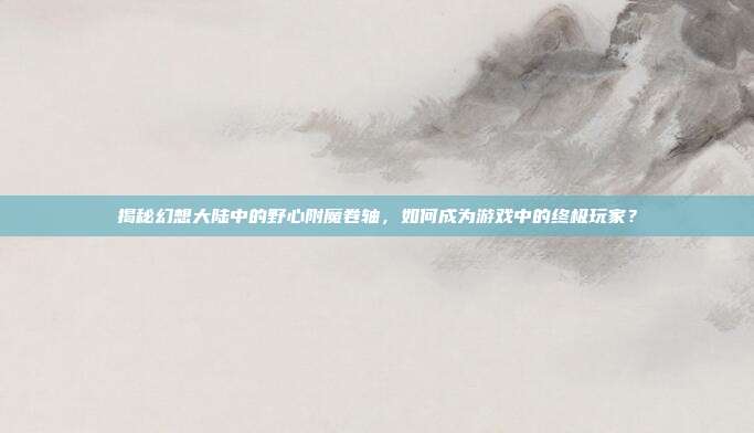 揭秘幻想大陆中的野心附魔卷轴,如何成为游戏中的终极玩家?