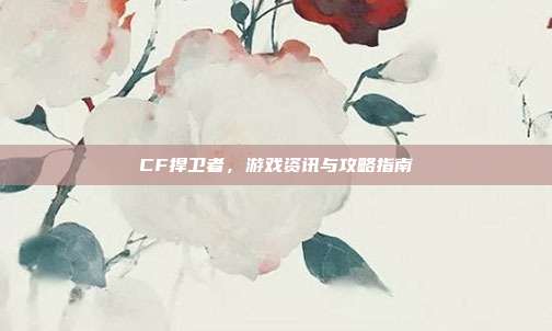 CF捍卫者,游戏资讯与攻略指南