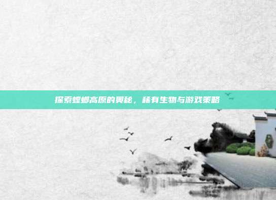 探索螳螂高原的奥秘，稀有生物与游戏策略